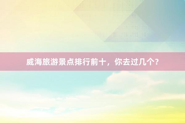 威海旅游景点排行前十，你去过几个？