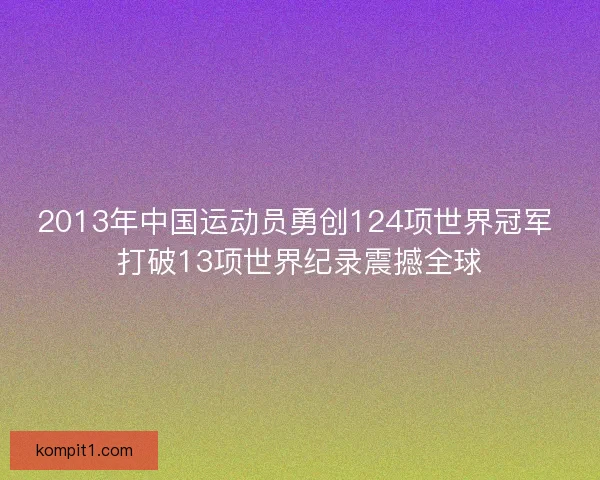 2013年中国运动员勇创124项世界冠军 打破13项世界纪录震撼全球