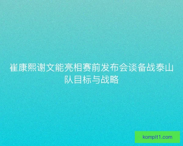 崔康熙谢文能亮相赛前发布会谈备战泰山队目标与战略
