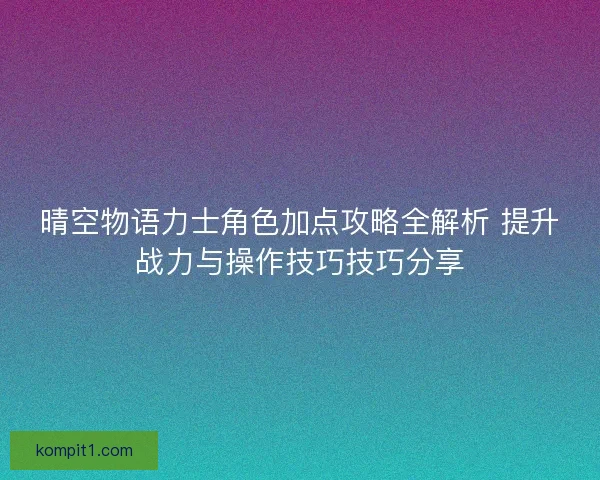 晴空物语力士角色加点攻略全解析 提升战力与操作技巧技巧分享